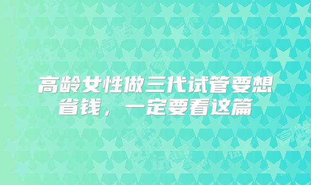 高龄女性做三代试管要想省钱，一定要看这篇