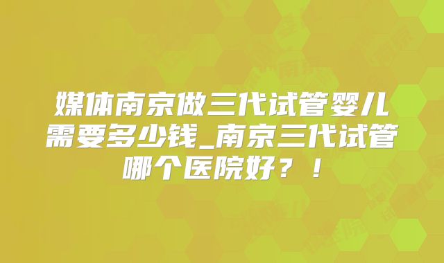 媒体南京做三代试管婴儿需要多少钱_南京三代试管哪个医院好?!