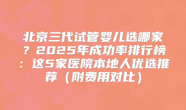 北京三代试管婴儿选哪家?2025年成功率排行榜:这5家医院本地人优选推荐(附费用对比)