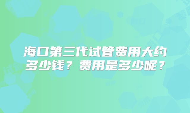 海口第三代试管费用大约多少钱？费用是多少呢？