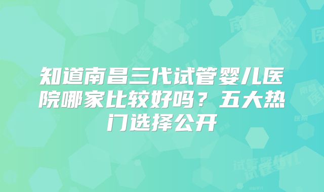 知道南昌三代试管婴儿医院哪家比较好吗?五大热门选择公开