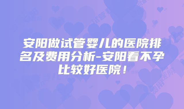 安阳做试管婴儿的医院排名及费用分析-安阳看不孕比较好医院！