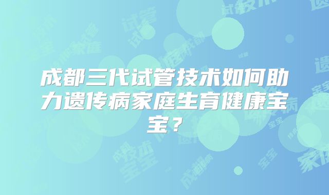 成都三代试管技术如何助力遗传病家庭生育健康宝宝？