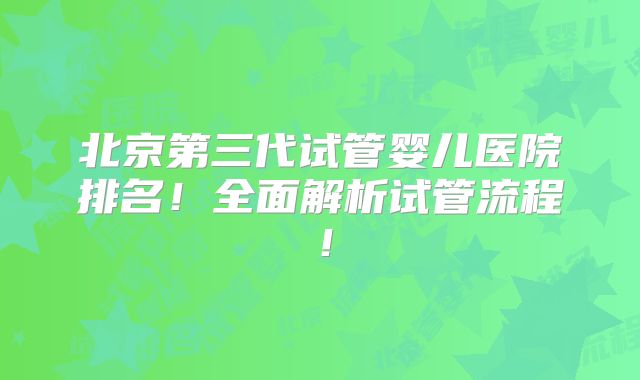 北京第三代试管婴儿医院排名！全面解析试管流程！