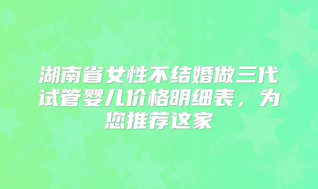 湖南省女性不结婚做三代试管婴儿价格明细表，为您推荐这家