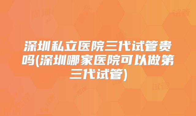 深圳私立医院三代试管贵吗(深圳哪家医院可以做第三代试管)