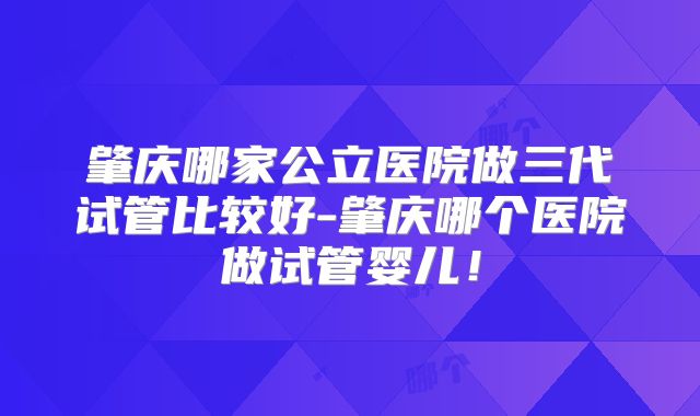 肇庆哪家公立医院做三代试管比较好-肇庆哪个医院做试管婴儿！
