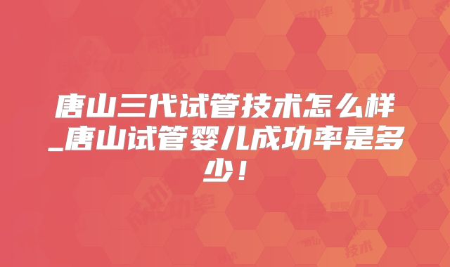 唐山三代试管技术怎么样_唐山试管婴儿成功率是多少!