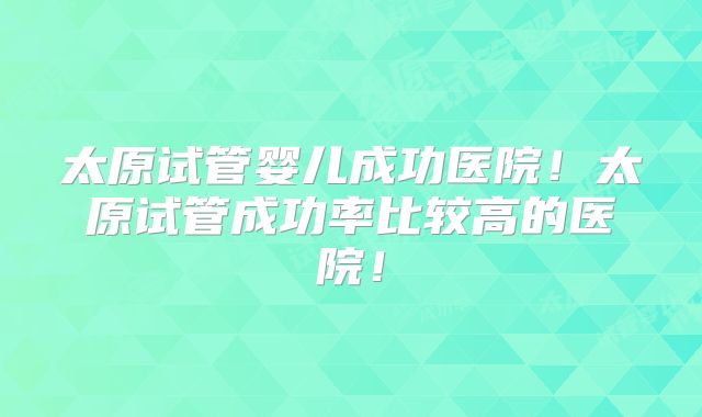 太原试管婴儿成功医院!太原试管成功率比较高的医院!