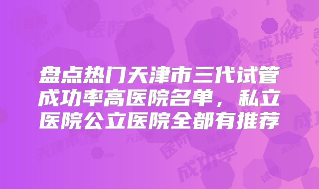 盘点热门天津市三代试管成功率高医院名单，私立医院公立医院全都有推荐
