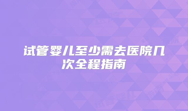 试管婴儿至少需去医院几次全程指南