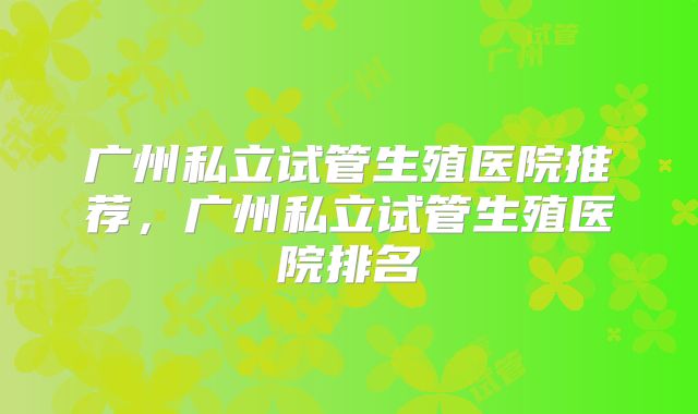 广州私立试管生殖医院推荐，广州私立试管生殖医院排名