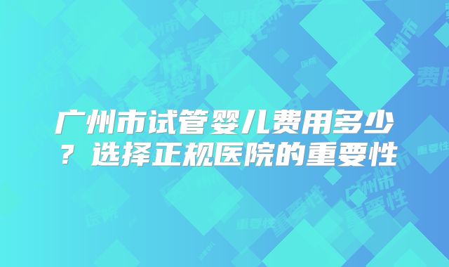 广州市试管婴儿费用多少？选择正规医院的重要性
