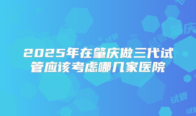 2025年在肇庆做三代试管应该考虑哪几家医院