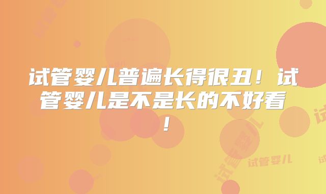 试管婴儿普遍长得很丑！试管婴儿是不是长的不好看！