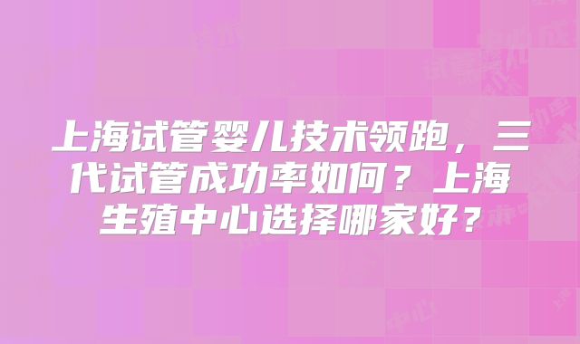 上海试管婴儿技术领跑，三代试管成功率如何？上海生殖中心选择哪家好？
