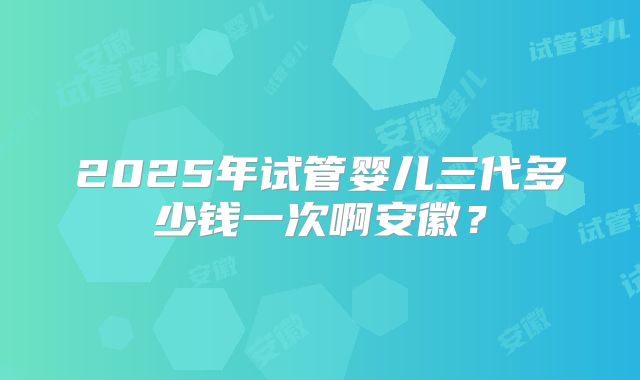 2025年试管婴儿三代多少钱一次啊安徽？