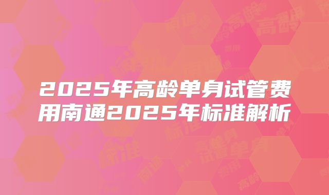 2025年高龄单身试管费用南通2025年标准解析