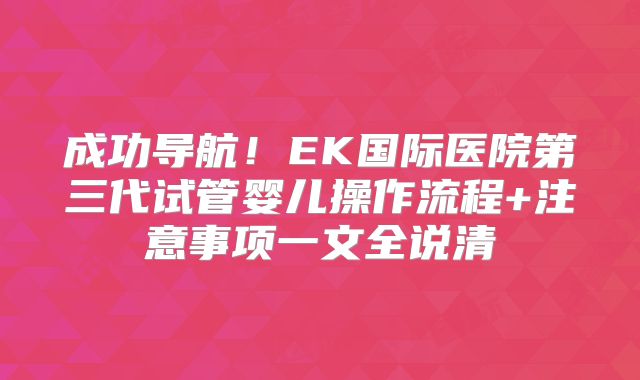成功导航！EK国际医院第三代试管婴儿操作流程+注意事项一文全说清
