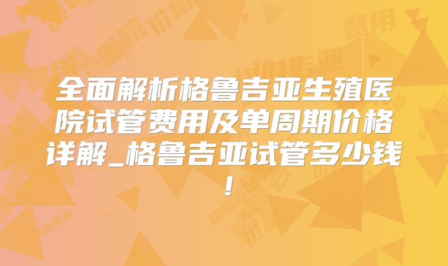 全面解析格鲁吉亚生殖医院试管费用及单周期价格详解_格鲁吉亚试管多少钱！