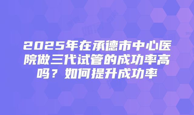 2025年在承德市中心医院做三代试管的成功率高吗？如何提升成功率