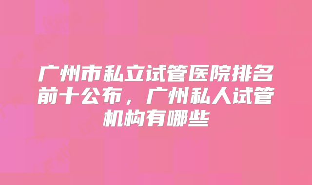 广州市私立试管医院排名前十公布，广州私人试管机构有哪些
