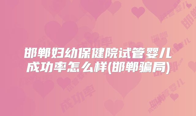 邯郸妇幼保健院试管婴儿成功率怎么样(邯郸骗局)