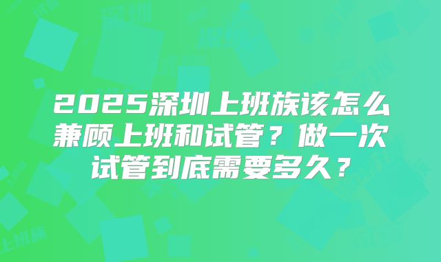 2025深圳上班族该怎么兼顾上班和试管?做一次试管到底需要多久?