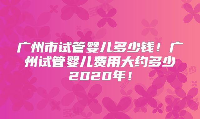 广州市试管婴儿多少钱！广州试管婴儿费用大约多少2020年！