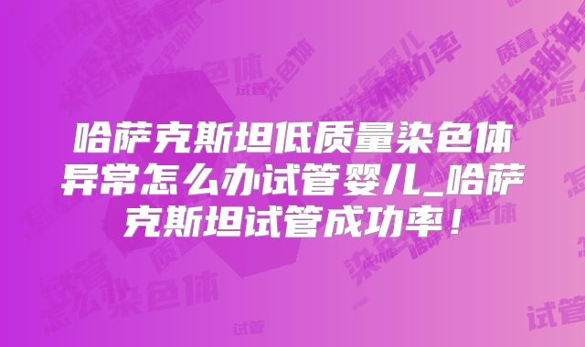 哈萨克斯坦低质量染色体异常怎么办试管婴儿_哈萨克斯坦试管成功率！