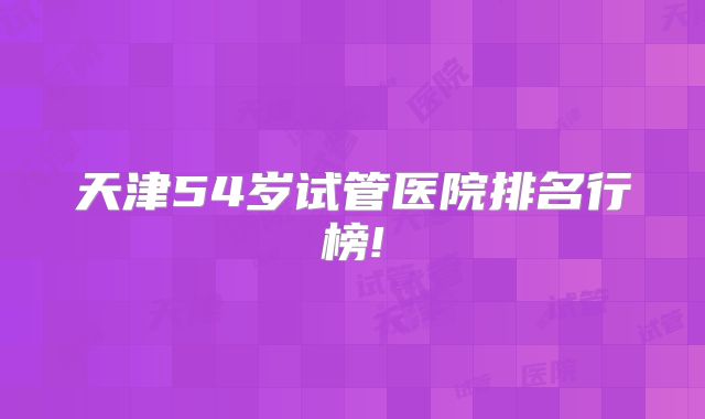 天津54岁试管医院排名行榜!