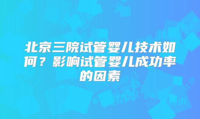 北京三院试管婴儿技术如何？影响试管婴儿成功率的因素