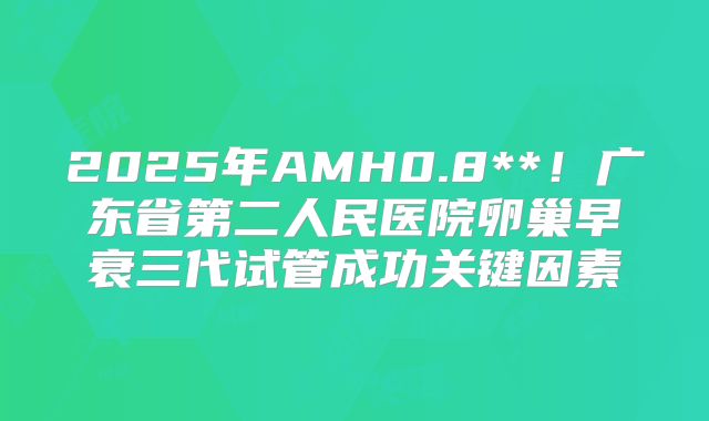 2025年AMH0.8**！广东省第二人民医院卵巢早衰三代试管成功关键因素
