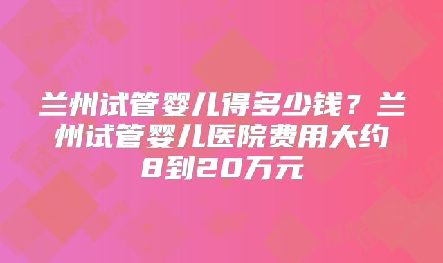 兰州试管婴儿得多少钱？兰州试管婴儿医院费用大约8到20万元