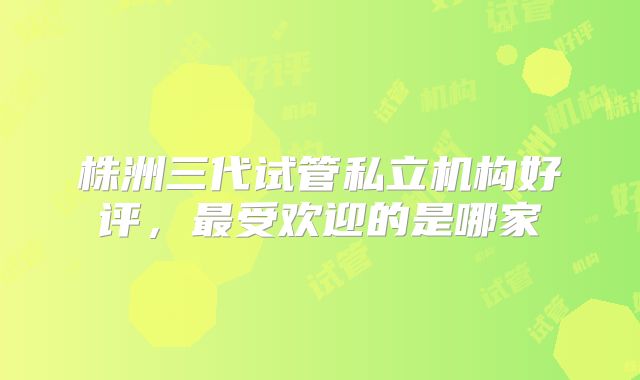 株洲三代试管私立机构好评，最受欢迎的是哪家