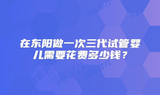 在东阳做一次三代试管婴儿需要花费多少钱？