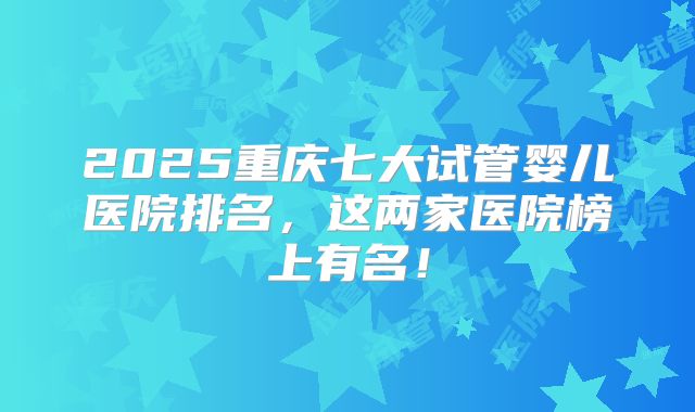 2025重庆七大试管婴儿医院排名，这两家医院榜上有名！