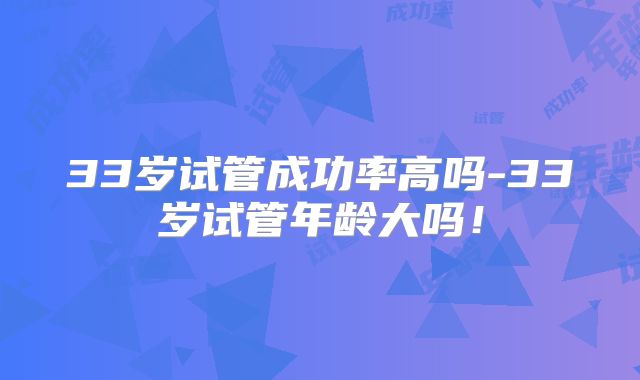 33岁试管成功率高吗-33岁试管年龄大吗！