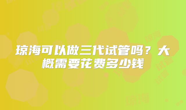 琼海可以做三代试管吗？大概需要花费多少钱