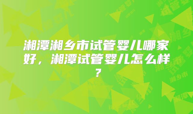 湘潭湘乡市试管婴儿哪家好，湘潭试管婴儿怎么样？