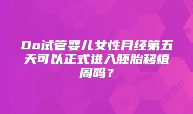 Do试管婴儿女性月经第五天可以正式进入胚胎移植周吗?