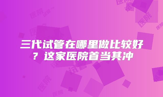 三代试管在哪里做比较好？这家医院首当其冲