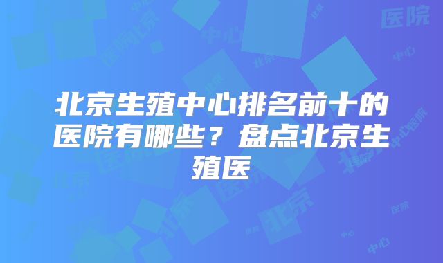 北京生殖中心排名前十的医院有哪些？盘点北京生殖医