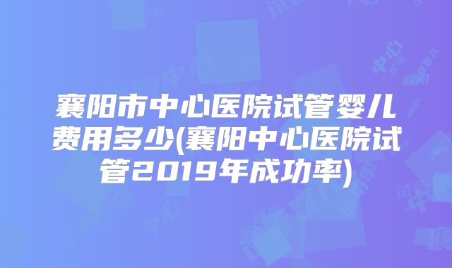 襄阳市中心医院试管婴儿费用多少(襄阳中心医院试管2019年成功率)