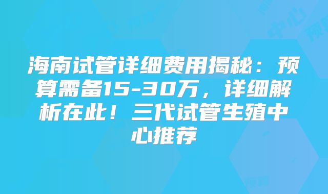 海南试管详细费用揭秘：预算需备15-30万，详细解析在此！三代试管生殖中心推荐