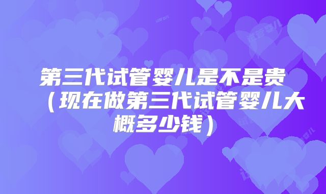 第三代试管婴儿是不是贵（现在做第三代试管婴儿大概多少钱）