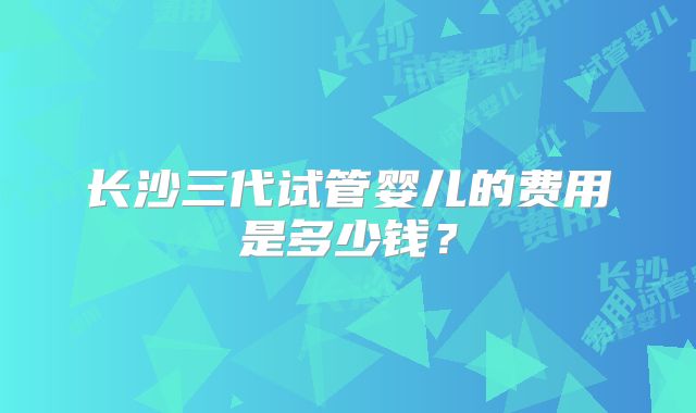 长沙三代试管婴儿的费用是多少钱？