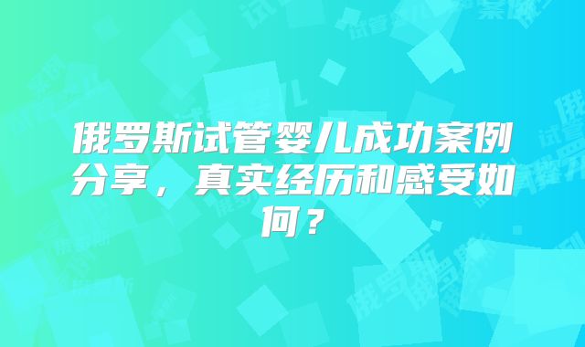 俄罗斯试管婴儿成功案例分享，真实经历和感受如何？