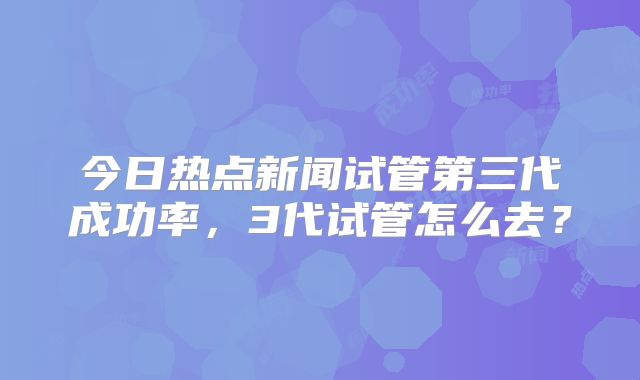 今日热点新闻试管第三代成功率，3代试管怎么去？