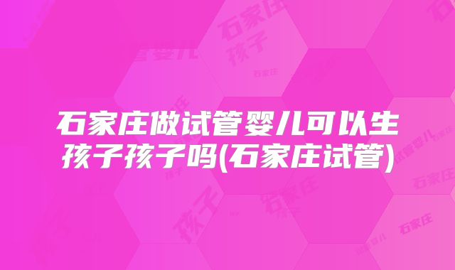石家庄做试管婴儿可以生孩子孩子吗(石家庄试管)